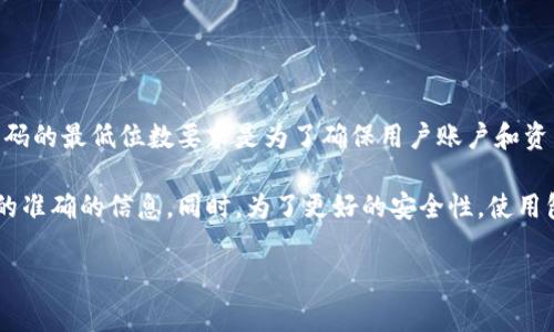 关于Tokenim钱包的密码要求，具体的规定可能会因时间和版本的不同而有所变化。通常，密码的最低位数要求是为了确保用户账户和资产的安全性，常见的要求是至少8位或更长，这样可以提高密码的复杂性，从而抵御恶意攻击。

如果您想了解Tokenim钱包的具体密码要求，建议查看其官方网站或相关文档，以获取最新的准确的信息。同时，为了更好的安全性，使用包含字母、数字和符号的复杂密码会是一个不错的选择。

如果您还有其他相关问题，欢迎继续提问！
