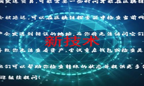 看起来你遇到了一个关于转账的问题。如果你已将资产 (ASS) 转到 Tokenim 钱包，但没有看到这些资产，以下是一些可能的原因和解决方案。

1. 转账尚未确认
在大多数区块链网络上，交易需要经过确认才能被视为成功。如果你刚刚发送交易，可能需要一些时间才能在区块链上确认。你可以通过区块链浏览器（如 Etherscan）查询该交易的状态。

2. 网络问题
有时候网络拥堵会导致交易确认的时间延长。如果网络条件不佳，交易会被延迟。可以在区块链探索器中检查当前网络的交易量。

3. 钱包地址错误
确保你输入的 Tokenim 钱包地址是正确的。如果地址错误，转账的资产会发送到错误的地址，而你将无法访问它们。

4. Tokenim 钱包问题
如果 Tokenim 钱包本身存在问题，例如需要更新或出现故障，可能会导致你无法查看资产。尝试重启钱包或检查是否有可用的更新。

5. 联络客服支持
如果以上步骤都未能解决你的问题，建议联系 Tokenim 的客户支持。他们可以帮助你检查转账的状态并提供更多信息。

记得在处理加密货币时务必小心，以免造成损失。如果还有其他疑问，欢迎继续提问！