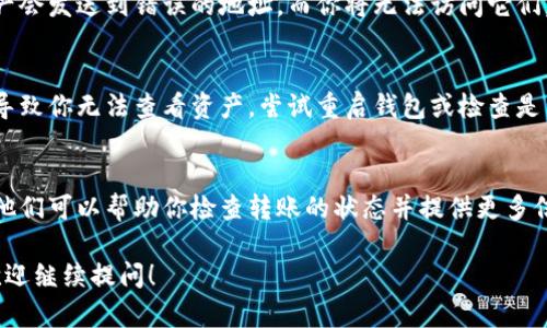 看起来你遇到了一个关于转账的问题。如果你已将资产 (ASS) 转到 Tokenim 钱包，但没有看到这些资产，以下是一些可能的原因和解决方案。

1. 转账尚未确认
在大多数区块链网络上，交易需要经过确认才能被视为成功。如果你刚刚发送交易，可能需要一些时间才能在区块链上确认。你可以通过区块链浏览器（如 Etherscan）查询该交易的状态。

2. 网络问题
有时候网络拥堵会导致交易确认的时间延长。如果网络条件不佳，交易会被延迟。可以在区块链探索器中检查当前网络的交易量。

3. 钱包地址错误
确保你输入的 Tokenim 钱包地址是正确的。如果地址错误，转账的资产会发送到错误的地址，而你将无法访问它们。

4. Tokenim 钱包问题
如果 Tokenim 钱包本身存在问题，例如需要更新或出现故障，可能会导致你无法查看资产。尝试重启钱包或检查是否有可用的更新。

5. 联络客服支持
如果以上步骤都未能解决你的问题，建议联系 Tokenim 的客户支持。他们可以帮助你检查转账的状态并提供更多信息。

记得在处理加密货币时务必小心，以免造成损失。如果还有其他疑问，欢迎继续提问！